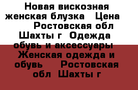 Новая вискозная женская блузка › Цена ­ 500 - Ростовская обл., Шахты г. Одежда, обувь и аксессуары » Женская одежда и обувь   . Ростовская обл.,Шахты г.